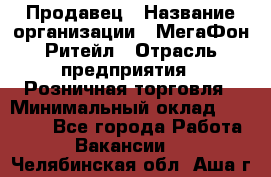 Продавец › Название организации ­ МегаФон Ритейл › Отрасль предприятия ­ Розничная торговля › Минимальный оклад ­ 25 000 - Все города Работа » Вакансии   . Челябинская обл.,Аша г.